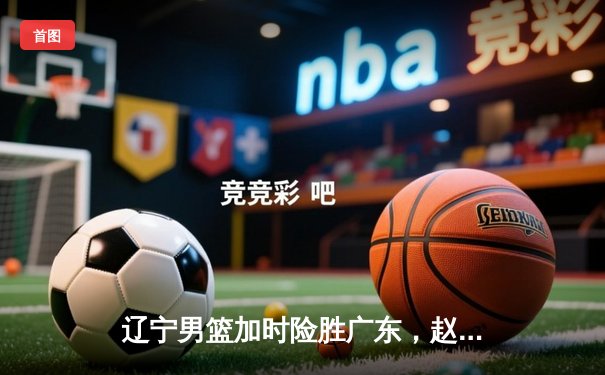 辽宁男篮加时险胜广东，赵继伟33分导演逆转好戏